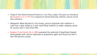 • Vitapex® (Neo Dental Chemical Products Co. Ltd, Tokyo, Japan). This paste was introduced
by Kawakami et al. in 1979. It is composed of calcium hydroxide, iodoform, silicone oil and
other substances.
• Metapex® (Meta Biomed Co Ltd, Korea), calcium hydroxide with iodoform is
used now a days widely as a root canal filling material, as sealer, weeping canals.
Its success rate is more than 90%.
• Kalaskar R and Damle SG in 2004 evaluated the potential of lyophilized freezed
dried platelet with calcium hydroxide as pulpotomy agent and found out that it
had 100 percent success.
 