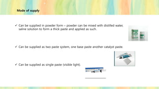 Mode of supply
✓ Can be supplied in powder form – powder can be mixed with distilled water,
saline solution to form a thick paste and applied as such.
✓ Can be supplied as two paste system, one base paste another catalyst paste.
✓ Can be supplied as single paste (visible light).
 