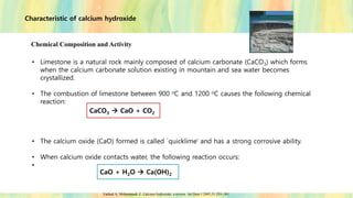 Characteristic of calcium hydroxide
Chemical Composition and Activity
• Limestone is a natural rock mainly composed of calcium carbonate (CaCO3) which forms
when the calcium carbonate solution existing in mountain and sea water becomes
crystallized.
• The combustion of limestone between 900 oC and 1200 oC causes the following chemical
reaction:
• The calcium oxide (CaO) formed is called `quicklime' and has a strong corrosive ability.
• When calcium oxide contacts water, the following reaction occurs:
•
CaCO3 → CaO + CO2
CaO + H2O → Ca(OH)2
Farhad A, Mohammadi Z. Calcium hydroxide: a review. Int Dent J 2005;55:293–301.
 
