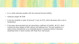 • It is a white odourless powder with the chemical formula Ca(OH)2
• molecular weight → 74.08
• It has low solubility in water → (around 1.2 g/L at 25oC), which decreases with a rise in
temperature
• It has been demonstrated that the dissociation coefficient of Ca(OH)2 → 0.17, which
controls the slow release of both calcium and hydroxyl ions. This low solubility is a
useful clinical characteristic as an extended period is necessary before it becomes
solubilised when in direct contact with fluids from vital tissues.
 