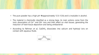 • The pure powder has a high pH →(approximately 12.5–12.8) and is insoluble in alcohol.
• The material is chemically classified as a strong base, its main actions come from the
ionic dissociation of Ca2+ and OH- ions and their effect on vital tissues, generating the
induction of hard-tissue deposition and being antibacterial.
• According to Rehman et al., Ca(OH)2 dissociates into calcium and hydroxyl ions on
contact with aqueous fluids.
 