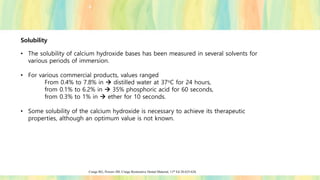 Solubility
• The solubility of calcium hydroxide bases has been measured in several solvents for
various periods of immersion.
• For various commercial products, values ranged
From 0.4% to 7.8% in → distilled water at 37oC for 24 hours,
from 0.1% to 6.2% in → 35% phosphoric acid for 60 seconds,
from 0.3% to 1% in → ether for 10 seconds.
• Some solubility of the calcium hydroxide is necessary to achieve its therapeutic
properties, although an optimum value is not known.
Craige RG, Powers JM; Craige Restorative Dental Material; 11th Ed 20:625-626.
 
