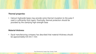 Thermal properties
• Calcium hydroxide bases may provide some thermal insulation to the pulp if
used in sufficiently thick layers. Practically, thermal protection should be
provided by the overlying high-strength base.
Material thickness
• Dycal manufacturing company has described that material thickness should
be approximately 0.8 mm-1 mm
Dycal Manufacturing Company Paper, Dentsply, Chaulk.
 