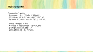 Physical properties
Compressive Strength
• 7 minutes : 3.8 to 7.6 MPa to 550 psi.
• 30 minutes: 4.8 to 6.2 MPa to 750 – 900 psi
• 24 hours: 8.3 to 10.3 MPa or 1200 – 1500 psi
• Tensile strength: 10 MPa
• Modulus of elasticity: low -0.37 Gpa/m2
• pH: high alkaline: 9.2 to 11.7
• Setting time: 2.5 – 5.5 minutes.
 