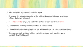 • Alkyl salicylate is dysfunctional chelating agent.
• On mixing this with paste containing zinc oxide and calcium hydroxide, amorphous
calcium disalicylate is formed.
• The sulphonamide compound used in the paste is present merely as a carrier.
• Some cements contain paraffin oils instead of sulphonamides.
• These elements are more hydrophobic and release their calcium hydroxide more slowly.
• Some commercially available calcium hydroxide products are Dycal, life, Hydrex,
care VLC, Dycal (light cured)
 