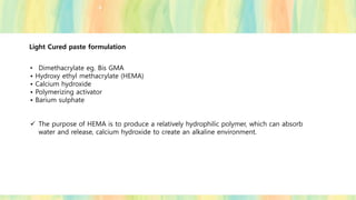 Light Cured paste formulation
• Dimethacrylate eg. Bis GMA
• Hydroxy ethyl methacrylate (HEMA)
• Calcium hydroxide
• Polymerizing activator
• Barium sulphate
✓ The purpose of HEMA is to produce a relatively hydrophilic polymer, which can absorb
water and release, calcium hydroxide to create an alkaline environment.
 
