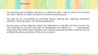 Introduction
• The overriding goal of pediatric dentistry is to determine what is best for child at that moment
and what is best for the adult into whom the child will eventually grow.
• This goal can be accomplished by preventing disease, relieving pain, improving mastication
efficiency, enhancing speech, and improving appearance.
• Because many of these objectives require the replacement or alteration of tooth structure, the
main challenges for centuries have been the development and selection of biocompatible,
long-lasting, direct-filling tooth restoratives and indirectly processed prosthetic materials that can
withstand the adverse conditions of the oral environment.
Anusavice. Phillips’ Science of Dental Materials. 11th Ed. Mosby. 2006;1:1-3.
 