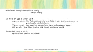 (1) Based on setting mechanism → setting
→non setting
(2) Based on type of vehicle used
Aqueous vehicle (Eg. Water, saline dental anesthetic, ringers solution, aqueous sus
pension of methylcellulose).
Viscous vehicle – (ex. glycerine, polyethylene glycol and propylene glycol )
Oily vehicles – (eg. Olive oil, oleic acid, linoleic and isosteric acid)
(3) Based on material added
eg. Monomer, varnish, oil, acid etc.
Foreman PC, Barnes IE. A review of calcium hydroxide. Int Endod J 1990; 23:283-297
 