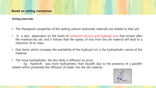 Setting materials
• The therapeutic properties of the setting calcium hydroxide materials are related to their pH.
• It is also dependent on the levels of unbound calcium and hydroxyl ions that remain after
the material has set, and it follows that the egress of ions from the set material will lead to a
reduction of its mass.
• One factor which increases the availability of the hydroxyl ion is the hydrophobic nature of the
material.
• The more hydrophobic, the less likely is diffusion to occur,
Eg, Hydrex®, was more hydrophobic than Dycal® due to the presence of a paraffin
solvent which prevented the diffusion of water into the set material.
Based on setting mechanism
 
