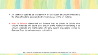 • An additional factor to be considered in the dissolution of calcium hydroxide is
the effect of bacteria, associated with microleakage, on the set material.
• Watts & Paterson established that bacteria may be present in contact with
calcium hydroxide. This could lower the pH of the material by converting it to
calcium carbonate, and might explain why early Dycal® preparations seemed to
disappear from beneath permanent restorations.
Watts A, Paterson RC. Pulp-capping studies with analar calcium hydroxide and zinc oxide-eugenol. Int Endod J 1987;20:169-176.
 