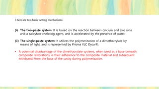 There are two basic setting mechanisms
(i) The two-paste system: It is based on the reaction between calcium and zinc ions
and a salicytate chelating agent, and is accelerated by the presence of water.
(ii) The single-paste system: It utilizes the polymerization of a dimethacrylate by
means of light, and is represented by Prisma VLC Dycal®.
• A potential disadvantage of the dimethacrylate systems, when used as a base beneath
composite restorations, is their adherence to the composite material and subsequent
withdrawal from the base of the cavity during polymerization.
 