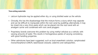 Non-setting materials
• calcium hydroxide may be applied either dry, or using distilled water as the vehicle.
• Clinically, this has the disadvantage that the mixture forms a slurry which may separate
and can be difficult to manipulate within the root canal by puddling; alternatively, it may
be mixed into a very thick paste which can be placed into the root canal with an
amalgam carrier and condensed with root canal pluggers.
• Proprietary brands overcome this problem by using methyl cellulose as a vehicle, with
varying amounts of water. This results in homogeneous pastes of varying consistency,
with good handling properties.
• Other admixtures have been suggested, such as local anaesthetic solution, camphorated
monochlorphenol (CMCP), beechwood creosote, Ledermix and radiopacifiers.
 