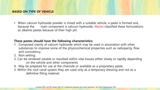 BASED ON TYPE OF VEHICLE
• When calcium hydroxide powder is mixed with a suitable vehicle, a paste is formed and,
because the main component is calcium hydroxide, Maisto classified these formulations
as alkaline pastes because of their high pH.
These pastes should have the following characteristics:
1. Composed mainly of calcium hydroxide which may be used in association with other
substances to improve some of the physicochemical properties such as radiopacity, flow
and consistency;
2. Non-setting;
3. Can be rendered soluble or resorbed within vital tissues either slowly or rapidly depending
on the vehicle and other components.
4. May be prepared for use at the chairside or available as a proprietary paste;
5. Within the root canal system they are used only as a temporary dressing and not as a
definitive filling material.
Leonardo MR, Leal JM, Simoes Filho AP. Endodontia tratamento dos canais radiculares. Sao Paulo:Panamericana 1982.
 
