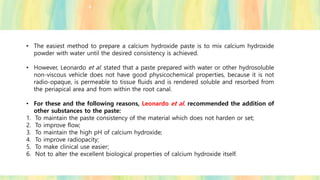 • The easiest method to prepare a calcium hydroxide paste is to mix calcium hydroxide
powder with water until the desired consistency is achieved.
• However, Leonardo et al. stated that a paste prepared with water or other hydrosoluble
non-viscous vehicle does not have good physicochemical properties, because it is not
radio-opaque, is permeable to tissue fluids and is rendered soluble and resorbed from
the periapical area and from within the root canal.
• For these and the following reasons, Leonardo et al. recommended the addition of
other substances to the paste:
1. To maintain the paste consistency of the material which does not harden or set;
2. To improve flow;
3. To maintain the high pH of calcium hydroxide;
4. To improve radiopacity;
5. To make clinical use easier;
6. Not to alter the excellent biological properties of calcium hydroxide itself.
 