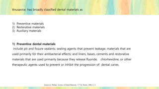 Anusavice, has broadly classified dental materials as
1) Preventive materials
2) Restorative materials
3) Auxiliary materials
1) Preventive dental materials
include pit and fissure sealants; sealing agents that prevent leakage; materials that are
used primarily for their antibacterial effects; and liners, bases, cements and restorative
materials that are used primarily because they release fluoride, chlorhexidine, or other
therapeutic agents used to prevent or inhibit the progression of dental caries.
Anusavice. Phillips’ Science of Dental Materials. 11th Ed. Mosby. 2006;1:1-3.
 