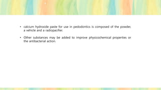 • calcium hydroxide paste for use in pedodontics is composed of the powder,
a vehicle and a radiopacifier.
• Other substances may be added to improve physicochemical properties or
the antibacterial action.
 