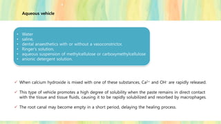 ✓ When calcium hydroxide is mixed with one of these substances, Ca2+ and OH- are rapidly released.
✓ This type of vehicle promotes a high degree of solubility when the paste remains in direct contact
with the tissue and tissue fluids, causing it to be rapidly solubilized and resorbed by macrophages.
✓ The root canal may become empty in a short period, delaying the healing process.
• Water
• saline,
• dental anaesthetics with or without a vasoconstrictor,
• Ringer's solution,
• aqueous suspension of methylcellulose or carboxymethylcellulose
• anionic detergent solution.
Aqueous vehicle
 