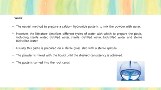 Water
• The easiest method to prepare a calcium hydroxide paste is to mix the powder with water.
• However, the literature describes different types of water with which to prepare the paste,
including sterile water, distilled water, sterile distilled water, bidistilled water and sterile
bidistilled water.
• Usually this paste is prepared on a sterile glass slab with a sterile spatula.
• The powder is mixed with the liquid until the desired consistency is achieved.
• The paste is carried into the root canal.
 