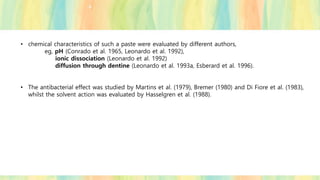 • chemical characteristics of such a paste were evaluated by different authors,
eg, pH (Conrado et al. 1965, Leonardo et al. 1992),
ionic dissociation (Leonardo et al. 1992)
diffusion through dentine (Leonardo et al. 1993a, Esberard et al. 1996).
• The antibacterial effect was studied by Martins et al. (1979), Bremer (1980) and Di Fiore et al. (1983),
whilst the solvent action was evaluated by Hasselgren et al. (1988).
 
