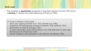 Sterile water
• First evaluated in apexification procedures in dog teeth (Vojinovic & Srnie 1975) and as
a dressing in infected root canals (Matsumiya & Kitamura 1960).
In humans indication of this paste:
• direct pulp capping (Sommer et al. 1975, Horsted et al. 1985),
• pulpotomy and apexogenesis (Corpron & Dowson 1970, Goldman 1974)
• apexification procedures (Erdogan 1997),
• an apical plug before gutta-percha filling in non-vital teeth with an open apex
(Michanowicz & Michanowicz 1967)
• internal resorption with perforation of the dentinal wall (Barclay 1993).
Fava LRG, Saunders WP. Calcium hydroxide pastes: classification and clinical indications (Review). Inte
rnational Endodontic Journal, 32, 257±282, 1999.
 