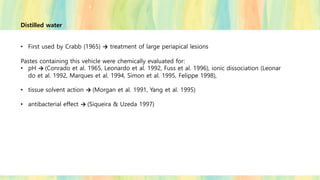 Distilled water
• First used by Crabb (1965) → treatment of large periapical lesions
Pastes containing this vehicle were chemically evaluated for:
• pH → (Conrado et al. 1965, Leonardo et al. 1992, Fuss et al. 1996), ionic dissociation (Leonar
do et al. 1992, Marques et al. 1994, Simon et al. 1995, Felippe 1998),
• tissue solvent action → (Morgan et al. 1991, Yang et al. 1995)
• antibacterial effect → (Siqueira & Uzeda 1997)
 