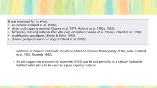 It was evaluated for its effect,
• on dentine (Holland et al. 1978a),
• direct pulp capping material (Ogawa et al. 1974, Holland et al. 1980a, 1982),
• temporary dressing material after vital pulp extirpation (Sekine et al. 1963a, Holland et al. 1978)
• apexification procedures (Binnie & Rowe 1973)
• chronic periapical lesions in dogs (Holland et al. l979b)
• iodoform or bismuth carbonate should be added to improve thradiopacity of the paste (Holland
et al. 1981, Rezende 1982).
• An old suggestion proposed by Yacometti (1952) was to add penicillin to a calcium hydroxide-
distilled water paste to be used as a pulp capping material.
 