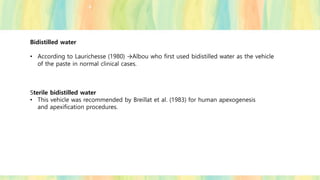 Bidistilled water
• According to Laurichesse (1980) →Albou who first used bidistilled water as the vehicle
of the paste in normal clinical cases.
Sterile bidistilled water
• This vehicle was recommended by Breillat et al. (1983) for human apexogenesis
and apexification procedures.
 