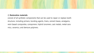 2) Restorative materials
consist of all synthetic components that can be used to repair or replace tooth
structure, including primers, bonding agents, liners, cement bases, amalgams,
resin based composites, compomers, hybrid ionomers, cast metals, metal-cera
mics, ceramics, and denture polymers.
 