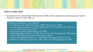 Saline or sterile saline
• According to the United States Pharmacopeia (1989) saline is prepared by dissolving 9 g of sodium
chloride in water to make 1000 mL.
Following charachteristic was evaluated:
✓ pH (Anthony et al. 1982, Estrela et al. 1995b, Peniche et al. 1996),
✓ ionic dissociation (Foster et al. 1993, Marques et al. 1994, Estrela et al. 1995b, Sim
on et al. 1995, Gomes et al. 1996),
✓ tissue solvent action (Wakabayashi et al. 1995),
✓ antibacterial effect (Safavi et al. 1985, Stuart et al. 1991, Barbosa et al. 1995, Estrel
a et al. 1995a, Siqueira & Uzeda 1996, Sydney 1996),
✓ apical microleakage (Porkaew et al. 1990, Siqueira & Fraga 1995) and some
✓ methods to remove the paste from within the root canal (Guignes et al. 1991).
Fava LRG, Saunders WP. Calcium hydroxide pastes: classification and clinical indications (Review). Inte
rnational Endodontic Journal, 32, 257±282, 1999.
 
