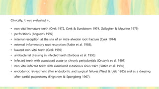 Clinically, it was evaluated in,
• non-vital immature teeth (Cvek 1972, Cvek & Sundstrom 1974, Gallagher & Mourino 1979)
• perforations (Bogaerts 1997)
• internal resorption at the site of an intra-alveolar root fracture (Cvek 1974)
• external inflammatory root resorption (Rabie et al. 1988),
• luxated non-vital teeth (Cvek 1992)
• antibacterial dressing in infected teeth (Barbosa et al. 1995)
• infected teeth with associated acute or chronic periodontitis (Orstavik et al. 1991)
• non-vital infected teeth with associated cutaneous sinus tract (Foster et al. 1992)
• endodontic retreatment after endodontic and surgical failures (West & Lieb 1985) and as a dressing
after partial pulpectomy (Engstrom & Spangberg 1967).
 