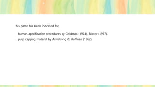 This paste has been indicated for,
• human apexification procedures by Goldman (1974), Taintor (1977),
• pulp capping material by Armstrong & Hoffman (1962).
 