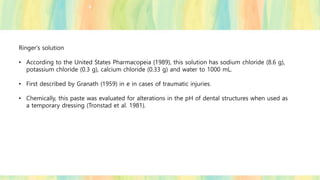 Ringer's solution
• According to the United States Pharmacopeia (1989), this solution has sodium chloride (8.6 g),
potassium chloride (0.3 g), calcium chloride (0.33 g) and water to 1000 mL.
• First described by Granath (1959) in e in cases of traumatic injuries.
• Chemically, this paste was evaluated for alterations in the pH of dental structures when used as
a temporary dressing (Tronstad et al. 1981).
 