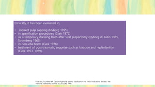 Clinically, it has been evaluated in,
• indirect pulp capping (Nyborg 1955),
• in apexification procedures (Cvek 1972)
• as a temporary dressing both after vital pulpectomy (Nyborg & Tullin 1965,
Stromberg 1969)
• in non-vital teeth (Cvek 1976)
• treatment of post-traumatic sequelae such as luxation and replantantion
(Cvek 1973, 1989).
Fava LRG, Saunders WP. Calcium hydroxide pastes: classification and clinical indications (Review). Inte
rnational Endodontic Journal, 32, 257±282, 1999.
 