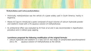 Methylcellulose and Carboxymethylcellulose:
• Historically, methylcellulose was the vehicle of a paste widely used in South America, mainly in
Argentina.
• Maisto & Capurro introduced a paste composed of equal volumes of calcium hydroxide powder
and iodoform mixed with a 5% aqueous solution of methylcellulose.
• Its antibacterial effect was evaluated by Di Fiore et al, and it was recommended in Apexification
procedure and in indirect pulp capping.
Laurichesse proposed the following modification of the original formula:
• calcium hydroxide and iodoform in a ratio 2/3:1/3, two drops of camphorated parachlorophenol
and a 3% aqueous solution of methylcellulose as the vehicle.
 