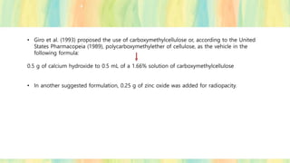 • Giro et al. (1993) proposed the use of carboxymethylcellulose or, according to the United
States Pharmacopeia (1989), polycarboxymethylether of cellulose, as the vehicle in the
following formula:
0.5 g of calcium hydroxide to 0.5 mL of a 1.66% solution of carboxymethylcellulose
• In another suggested formulation, 0.25 g of zinc oxide was added for radiopacity.
 