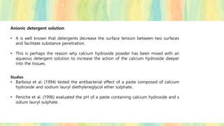 Anionic detergent solution
• It is well known that detergents decrease the surface tension between two surfaces
and facilitate substance penetration.
• This is perhaps the reason why calcium hydroxide powder has been mixed with an
aqueous detergent solution to increase the action of the calcium hydroxide deeper
into the tissues.
Studies
• Barbosa et al. (1994) tested the antibacterial effect of a paste composed of calcium
hydroxide and sodium lauryl diethyleneglycol ether sulphate.
• Peniche et al. (1996) evaluated the pH of a paste containing calcium hydroxide and s
odium lauryl sulphate.
 