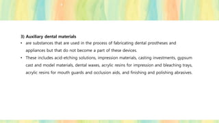 3) Auxiliary dental materials
• are substances that are used in the process of fabricating dental prostheses and
appliances but that do not become a part of these devices.
• These includes acid-etching solutions, impression materials, casting investments, gypsum
cast and model materials, dental waxes, acrylic resins for impression and bleaching trays,
acrylic resins for mouth guards and occlusion aids, and finishing and polishing abrasives.
 