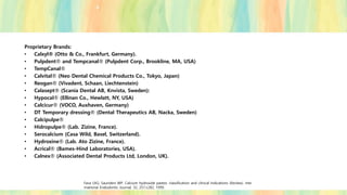 Proprietary Brands:
• Calxyl® (Otto & Co., Frankfurt, Germany).
• Pulpdent® and Tempcanal® (Pulpdent Corp., Brookline, MA, USA)
• TempCanal®
• Calvital® (Neo Dental Chemical Products Co., Tokyo, Japan)
• Reogan® (Vivadent, Schaan, Liechtenstein)
• Calasept® (Scania Dental AB, Knvista, Sweden):
• Hypocal® (Ellinan Co., Hewlatt, NY, USA)
• Calcicur® (VOCO, Auxhaven, Germany)
• DT Temporary dressing® (Dental Therapeutics AB, Nacka, Sweden)
• Calcipulpe®
• Hidropulpe® (Lab. Zizine, France).
• Serocalcium (Casa Wild, Basel, Switzerland).
• Hydroxine® (Lab. Ato Zizine, France).
• Acrical® (Bames-Hind Laboratories, USA).
• Calnex® (Associated Dental Products Ltd, London, UK).
Fava LRG, Saunders WP. Calcium hydroxide pastes: classification and clinical indications (Review). Inte
rnational Endodontic Journal, 32, 257±282, 1999.
 