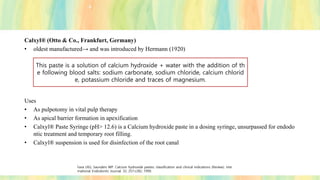 Calxyl® (Otto & Co., Frankfurt, Germany)
• oldest manufactured→ and was introduced by Hermann (1920)
Uses
• As pulpotomy in vital pulp therapy
• As apical barrier formation in apexification
• Calxyl® Paste Syringe (pH> 12.6) is a Calcium hydroxide paste in a dosing syringe, unsurpassed for endodo
ntic treatment and temporary root filling.
• Calxyl® suspension is used for disinfection of the root canal
This paste is a solution of calcium hydroxide + water with the addition of th
e following blood salts: sodium carbonate, sodium chloride, calcium chlorid
e, potassium chloride and traces of magnesium.
Fava LRG, Saunders WP. Calcium hydroxide pastes: classification and clinical indications (Review). Inte
rnational Endodontic Journal, 32, 257±282, 1999.
 