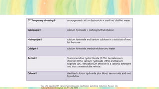 DT Temporary dressing® unoxygenated calcium hydroxide + sterilized distilled water
Calcipulpe® calcium hydroxide + carboxymethylcellulose
Hidropulpe® calcium hydroxide and barium sulphate in a solution of met
hyl benzoate
Calcigel® calcium hydroxide, methylcellulose and water
Acrical® 9-aminoacridine hydrochloride (0.2%), benzalkonium
chloride (0.1%), calcium hydroxide (28%) and barium
sulphate (5%). Benzalkonium chloride is a cationic detergent
and thus a watersoluble vehicle.
Calnex® sterilized calcium hydroxide plus blood serum salts and met
hylcellulose
Fava LRG, Saunders WP. Calcium hydroxide pastes: classification and clinical indications (Review). Inte
rnational Endodontic Journal, 32, 257±282, 1999.
 