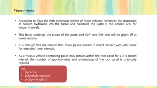 • According to Silva the high molecular weight of these vehicles minimizes the dispersion
of calcium hydroxide into the tissue and maintains the paste in the desired area for
longer intervals.
• This factor prolongs the action of the paste, and Ca2+ and OH- ions will be given off at
lower velocity.
• It is through this mechanism that these pastes remain in direct contact with vital tissue
for extended time intervals.
• As a viscous vehicle containing paste may remain within the root canal for a 2-4 month
interval, the number of appointments and re-dressings of the root canal is drastically
reduced.
eg,
• glycerine,
• polyethyleneglycol
• propylene glycol.
Viscous vehicles
 