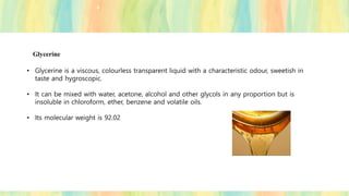 Glycerine
• Glycerine is a viscous, colourless transparent liquid with a characteristic odour, sweetish in
taste and hygroscopic.
• It can be mixed with water, acetone, alcohol and other glycols in any proportion but is
insoluble in chloroform, ether, benzene and volatile oils.
• Its molecular weight is 92.02
 