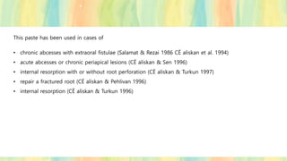 This paste has been used in cases of
• chronic abcesses with extraoral fistulae (Salamat & Rezai 1986 CË aliskan et al. 1994)
• acute abcesses or chronic periapical lesions (CË aliskan & Sen 1996)
• internal resorption with or without root perforation (CË aliskan & Turkun 1997)
• repair a fractured root (CË aliskan & Pehlivan 1996)
• internal resorption (CË aliskan & Turkun 1996)
 
