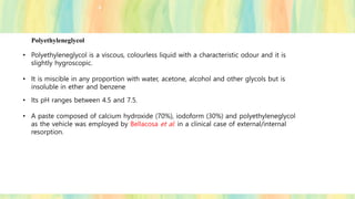 Polyethyleneglycol
• Polyethyleneglycol is a viscous, colourless liquid with a characteristic odour and it is
slightly hygroscopic.
• It is miscible in any proportion with water, acetone, alcohol and other glycols but is
insoluble in ether and benzene
• Its pH ranges between 4.5 and 7.5.
• A paste composed of calcium hydroxide (70%), iodoform (30%) and polyethyleneglycol
as the vehicle was employed by Bellacosa et al. in a clinical case of external/internal
resorption.
 