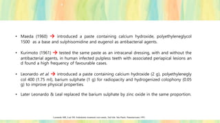 • Maeda (1960) → introduced a paste containing calcium hydroxide, polyethyleneglycol
1500 as a base and sulphisomidine and eugenol as antibacterial agents.
• Kurimoto (1961) → tested the same paste as an intracanal dressing, with and without the
antibacterial agents, in human infected pulpless teeth with associated periapical lesions an
d found a high frequency of favourable cases.
• Leonardo et al. → introduced a paste containing calcium hydroxide (2 g), polyethylenegly
col 400 (1.75 ml), barium sulphate (1 g) for radiopacity and hydrogenized colophony (0.05
g) to improve physical properties.
• Later Leonardo & Leal replaced the barium sulphate by zinc oxide in the same proportion.
Leonardo MR, Leal JM. Endodontic treatment root canals, 2nd Edn. Säo Paulo: Panamericana 1991.
 