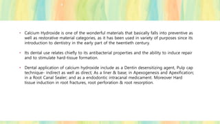 • Calcium Hydroxide is one of the wonderful materials that basically falls into preventive as
well as restorative material categories, as it has been used in variety of purposes since its
introduction to dentistry in the early part of the twentieth century.
• Its dental use relates chiefly to its antibacterial properties and the ability to induce repair
and to stimulate hard-tissue formation.
• Dental application of calcium hydroxide include as a Dentin desensitizing agent, Pulp cap
technique- indirect as well as direct; As a liner & base; in Apexogenesis and Apexification;
in a Root Canal Sealer; and as a endodontic intracanal medicament. Moreover Hard
tissue induction in root fractures, root perforation & root resorption.
 
