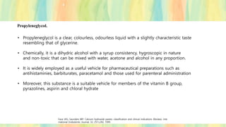 Propyleneglycol.
• Propyleneglycol is a clear, colourless, odourless liquid with a slightly characteristic taste
resembling that of glycerine.
• Chemically, it is a dihydric alcohol with a syrup consistency, hygroscopic in nature
and non-toxic that can be mixed with water, acetone and alcohol in any proportion.
• It is widely employed as a useful vehicle for pharmaceutical preparations such as
antihistaminies, barbiturates, paracetamol and those used for parenteral administration
• Moreover, this substance is a suitable vehicle for members of the vitamin B group,
pyrazolines, aspirin and chloral hydrate
Fava LRG, Saunders WP. Calcium hydroxide pastes: classification and clinical indications (Review). Inte
rnational Endodontic Journal, 32, 257±282, 1999.
 