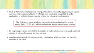 • Bhat & Walkevar demonstrated a strong antibacterial action of propyleneglycol against
common microorganisms found in infected root canals and suggested its wider
application in endodontics as a gentle vehicle for intracanal medicaments.
• Its hygroscopic nature permits the absorption of water, which ensures a good sustained
release of calcium hydroxide for long periods.
• Another advantage of this substance is its consistency, which improves the handling
qualities of the paste.
Bhat KS, Walkevar S. Evaluation of bactericidal property of propylene glycol for its possible use in endodontics. J Health Sci (Arogya) 1975;1:54-59.
The first report using a calcium hydroxide paste containing this vehicle
was by Saiijo (1957), who added antibacterial agents and asbestos powder
 