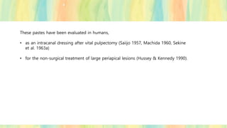These pastes have been evaluated in humans,
• as an intracanal dressing after vital pulpectomy (Saiijo 1957, Machida 1960, Sekine
et al. 1963a)
• for the non-surgical treatment of large periapical lesions (Hussey & Kennedy 1990).
 