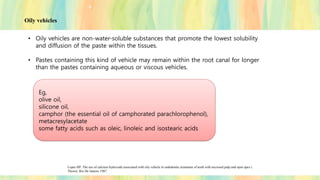 • Oily vehicles are non-water-soluble substances that promote the lowest solubility
and diffusion of the paste within the tissues.
• Pastes containing this kind of vehicle may remain within the root canal for longer
than the pastes containing aqueous or viscous vehicles.
Lopes HP. The use of calcium hydroxide associated with oily vehicle in endodontic treatment of teeth with necrosed pulp and open apex (
Thesis). Rio De Janeiro 1987.
Eg,
olive oil,
silicone oil,
camphor (the essential oil of camphorated parachlorophenol),
metacresylacetate
some fatty acids such as oleic, linoleic and isostearic acids
Oily vehicles
 